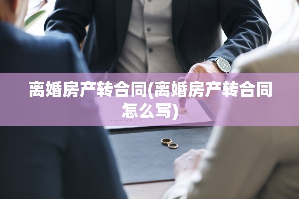 离婚房产转合同(离婚房产转合同怎么写)