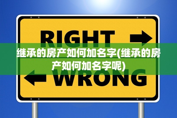 继承的房产如何加名字(继承的房产如何加名字呢)