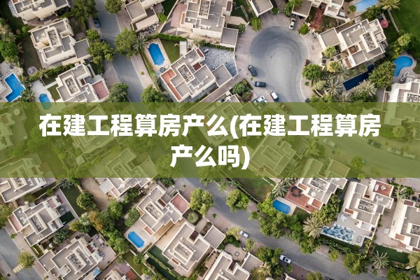 在建工程算房产么(在建工程算房产么吗)