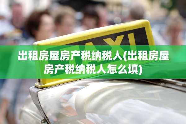 出租房屋房产税纳税人(出租房屋房产税纳税人怎么填)