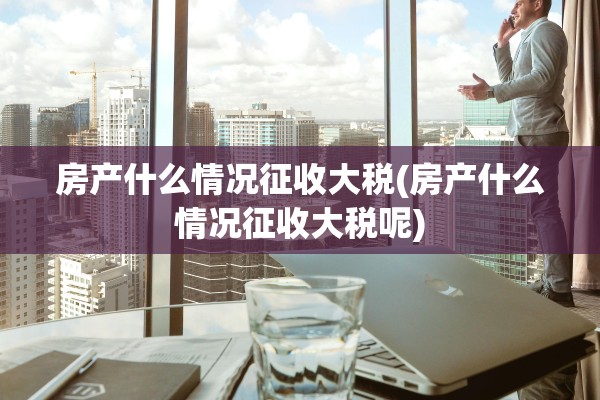 房产什么情况征收大税(房产什么情况征收大税呢)