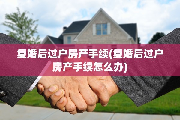 复婚后过户房产手续(复婚后过户房产手续怎么办)
