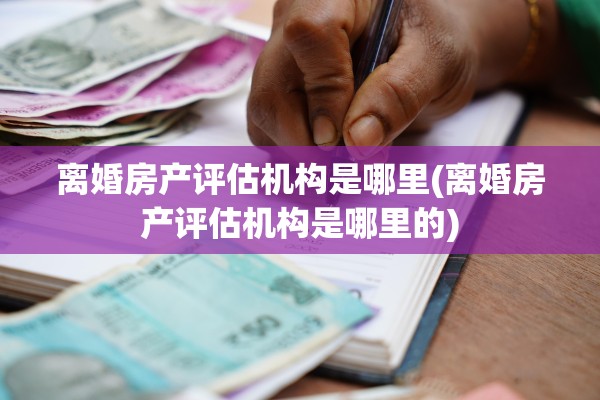 离婚房产评估机构是哪里(离婚房产评估机构是哪里的)