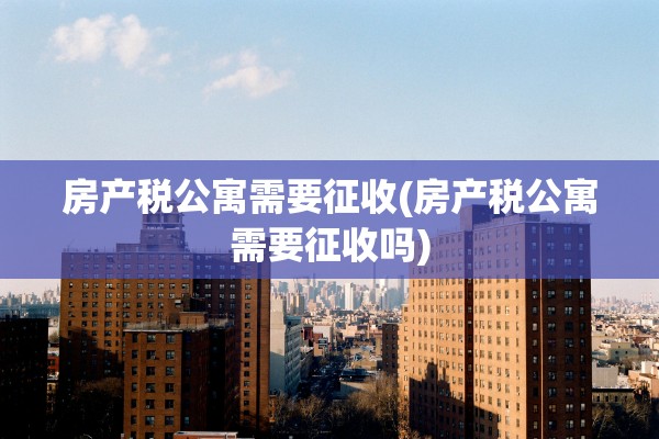 房产税公寓需要征收(房产税公寓需要征收吗)