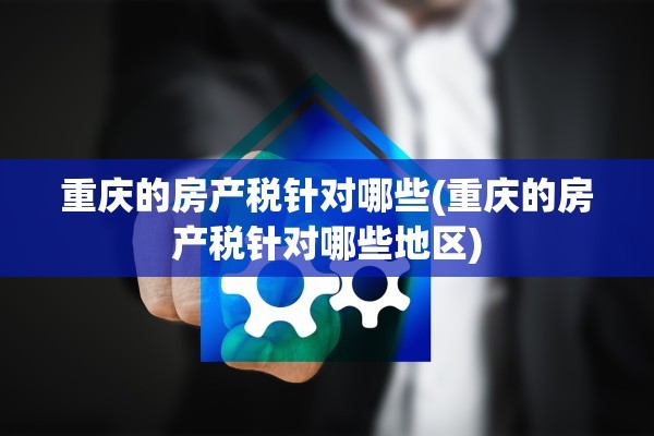 重庆的房产税针对哪些(重庆的房产税针对哪些地区)