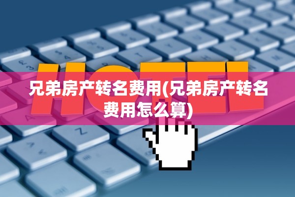 兄弟房产转名费用(兄弟房产转名费用怎么算)