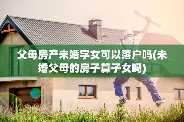 父母房产未婚字女可以落户吗(未婚父母的房子算子女吗)