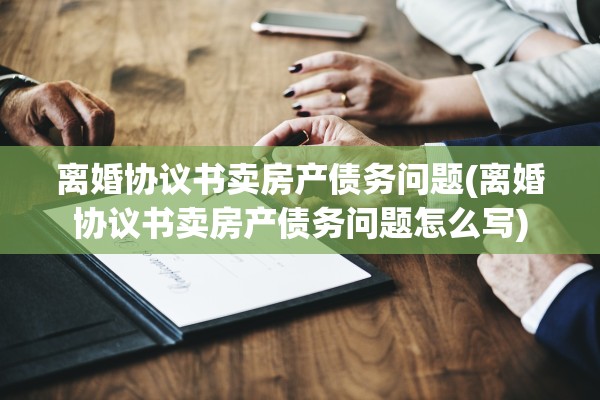 离婚协议书卖房产债务问题(离婚协议书卖房产债务问题怎么写)