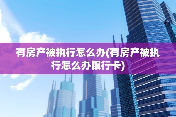 有房产被执行怎么办(有房产被执行怎么办银行卡)