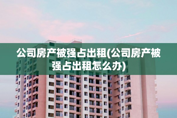 公司房产被强占出租(公司房产被强占出租怎么办)