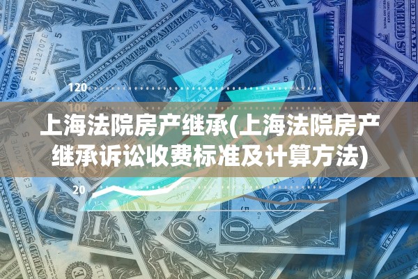 上海法院房产继承(上海法院房产继承诉讼收费标准及计算方法)