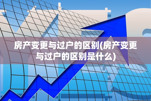 房产变更与过户的区别(房产变更与过户的区别是什么)