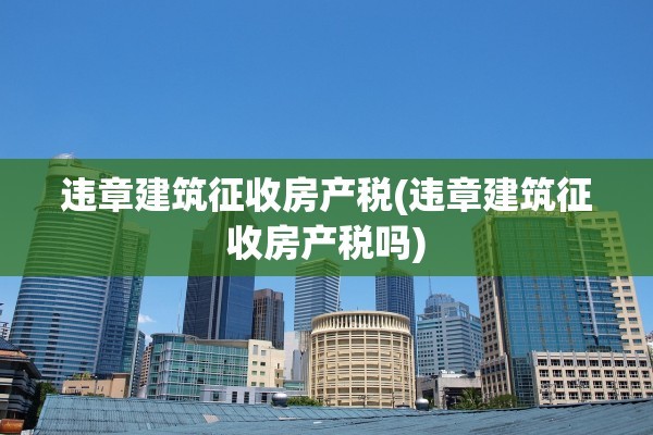 违章建筑征收房产税(违章建筑征收房产税吗)