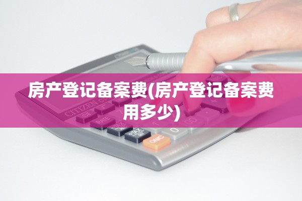 房产登记备案费(房产登记备案费用多少)