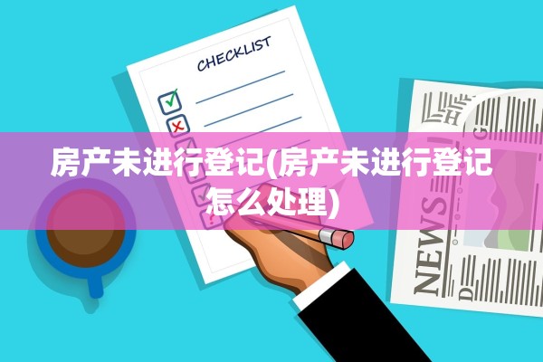 房产未进行登记(房产未进行登记怎么处理)