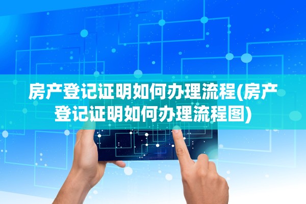 房产登记证明如何办理流程(房产登记证明如何办理流程图)