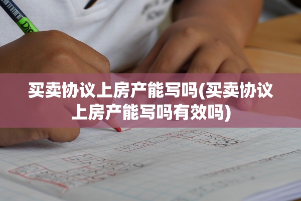 买卖协议上房产能写吗(买卖协议上房产能写吗有效吗)