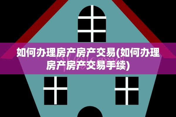 如何办理房产房产交易(如何办理房产房产交易手续)