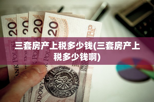 三套房产上税多少钱(三套房产上税多少钱啊)