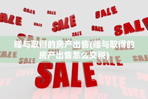 赠与取得的房产出售(赠与取得的房产出售怎么交税)