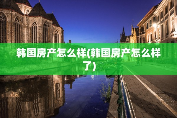 韩国房产怎么样(韩国房产怎么样了)