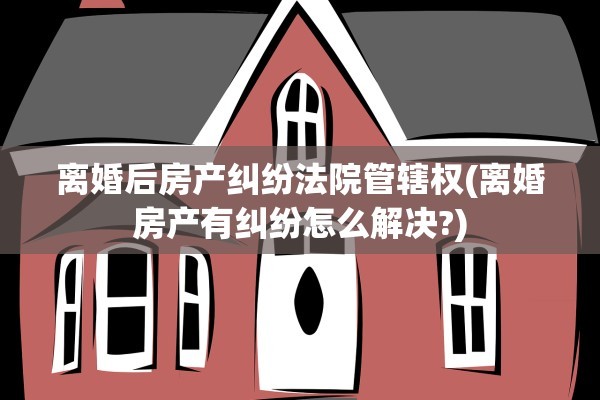 离婚后房产纠纷法院管辖权(离婚房产有纠纷怎么解决?)