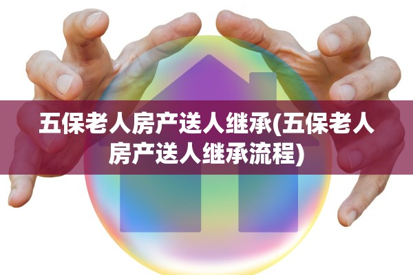 五保老人房产送人继承(五保老人房产送人继承流程)