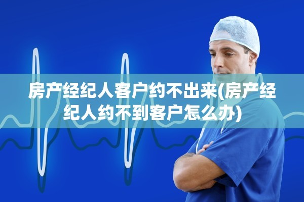 房产经纪人客户约不出来(房产经纪人约不到客户怎么办)