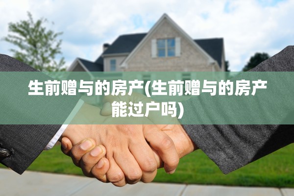 生前赠与的房产(生前赠与的房产能过户吗)