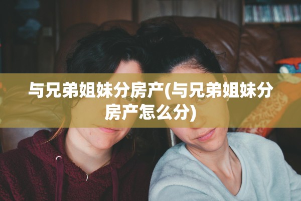 与兄弟姐妹分房产(与兄弟姐妹分房产怎么分)