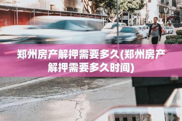 郑州房产解押需要多久(郑州房产解押需要多久时间)