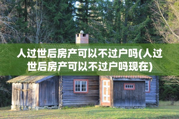 人过世后房产可以不过户吗(人过世后房产可以不过户吗现在)