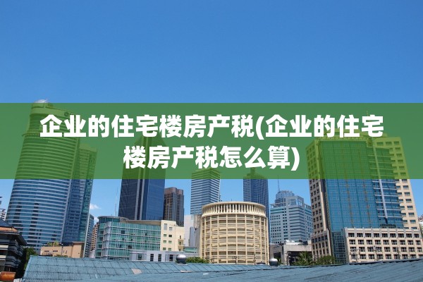 企业的住宅楼房产税(企业的住宅楼房产税怎么算)
