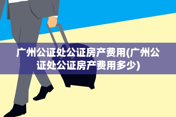 广州公证处公证房产费用(广州公证处公证房产费用多少)