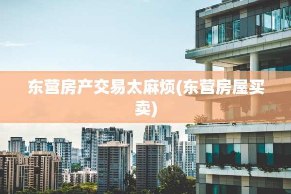 东营房产交易太麻烦(东营房屋买卖)