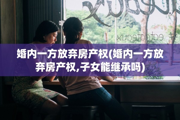 婚内一方放弃房产权(婚内一方放弃房产权,子女能继承吗)