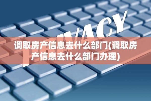 调取房产信息去什么部门(调取房产信息去什么部门办理)
