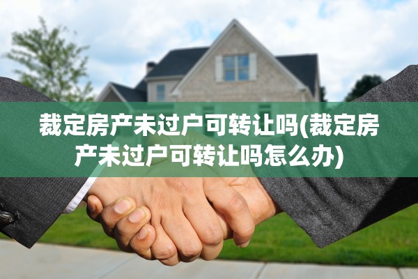 裁定房产未过户可转让吗(裁定房产未过户可转让吗怎么办)