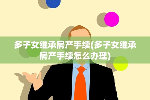 多子女继承房产手续(多子女继承房产手续怎么办理)