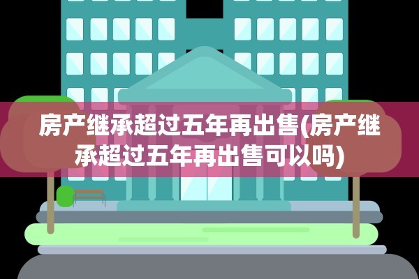房产继承超过五年再出售(房产继承超过五年再出售可以吗)