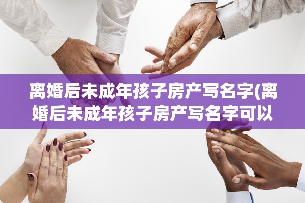 离婚后未成年孩子房产写名字(离婚后未成年孩子房产写名字可以吗)