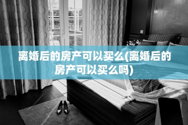 离婚后的房产可以买么(离婚后的房产可以买么吗)