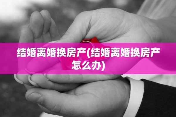 结婚离婚换房产(结婚离婚换房产怎么办)