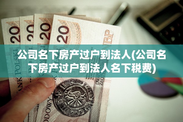 公司名下房产过户到法人(公司名下房产过户到法人名下税费)