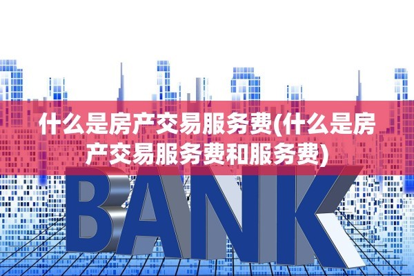 什么是房产交易服务费(什么是房产交易服务费和服务费)
