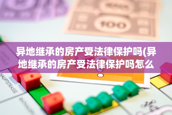 异地继承的房产受法律保护吗(异地继承的房产受法律保护吗怎么办)