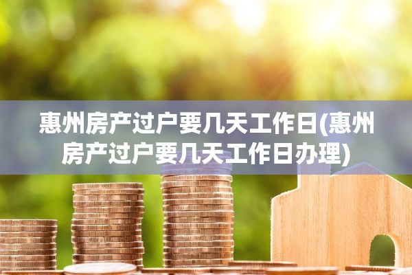 惠州房产过户要几天工作日(惠州房产过户要几天工作日办理)