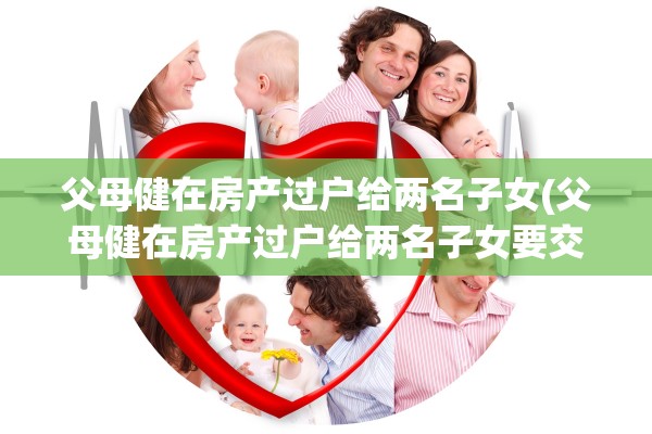 父母健在房产过户给两名子女(父母健在房产过户给两名子女要交税吗)