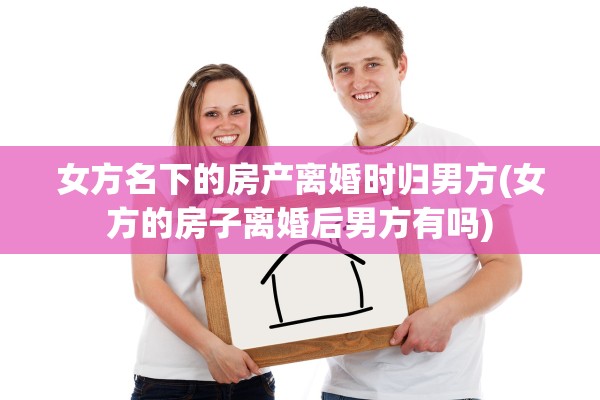 女方名下的房产离婚时归男方(女方的房子离婚后男方有吗)