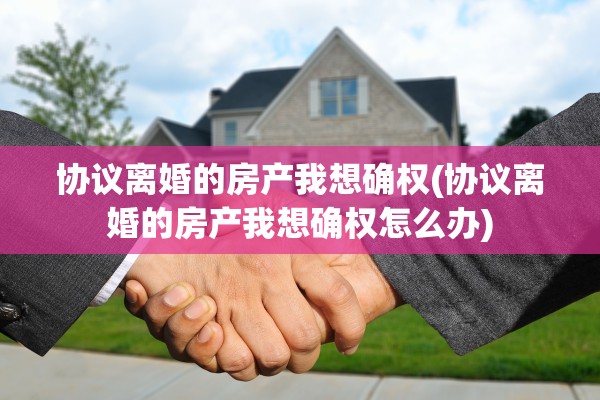 协议离婚的房产我想确权(协议离婚的房产我想确权怎么办)